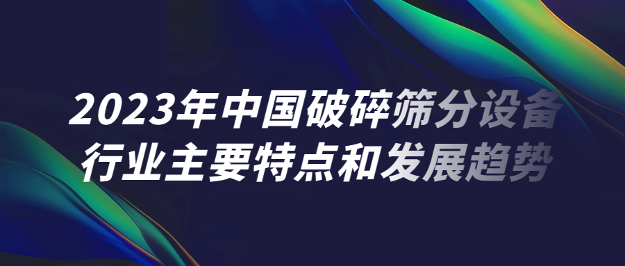 2023年中（zhōng）國破（pò）碎篩（shāi）分設備行業（yè）主要（yào）特點和發展趨勢